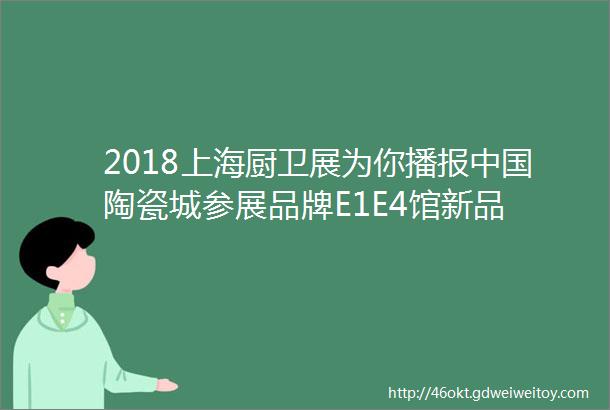 2018上海厨卫展为你播报中国陶瓷城参展品牌E1E4馆新品