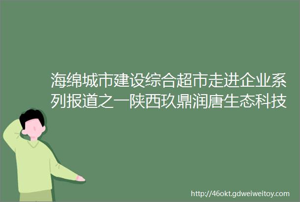 海绵城市建设综合超市走进企业系列报道之一陕西玖鼎润唐生态科技